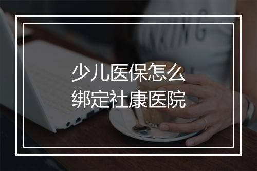 少儿医保怎么绑定社康医院