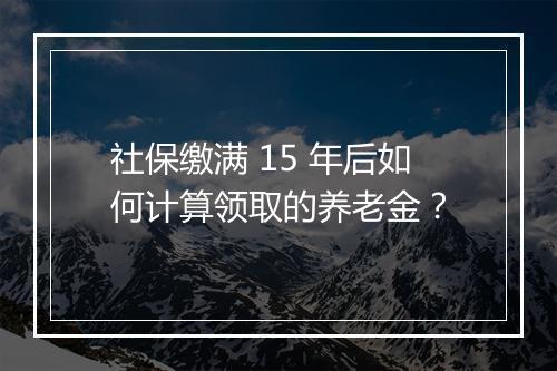 社保缴满 15 年后如何计算领取的养老金？
