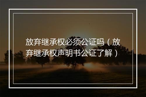 放弃继承权必须公证吗（放弃继承权声明书公证了解）