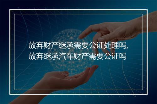 放弃财产继承需要公证处理吗,放弃继承汽车财产需要公证吗