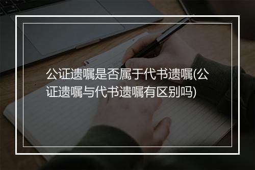 公证遗嘱是否属于代书遗嘱(公证遗嘱与代书遗嘱有区别吗)