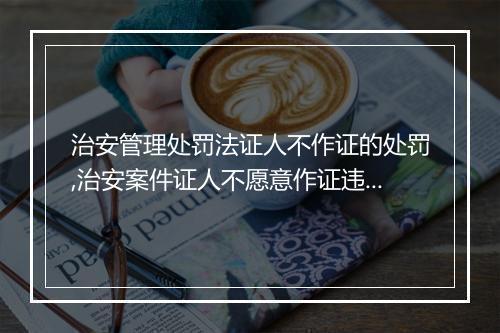 治安管理处罚法证人不作证的处罚,治安案件证人不愿意作证违法吗