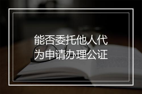 能否委托他人代为申请办理公证