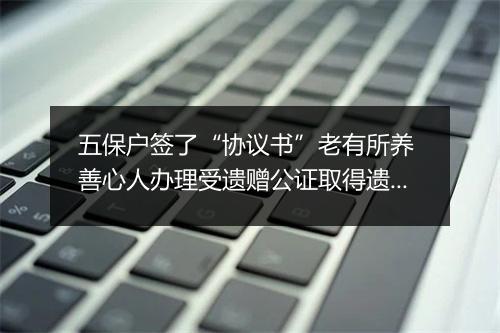 五保户签了“协议书”老有所养 善心人办理受遗赠公证取得遗产