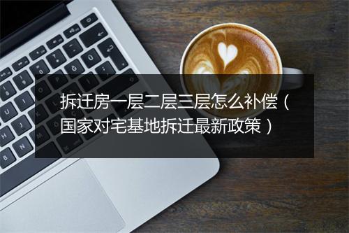 拆迁房一层二层三层怎么补偿（国家对宅基地拆迁最新政策）