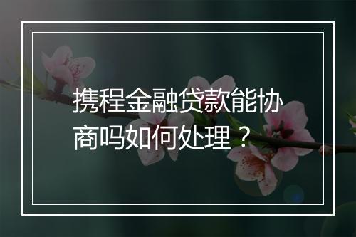 携程金融贷款能协商吗如何处理？