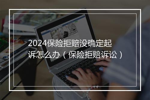 2024保险拒赔没确定起诉怎么办（保险拒赔诉讼）