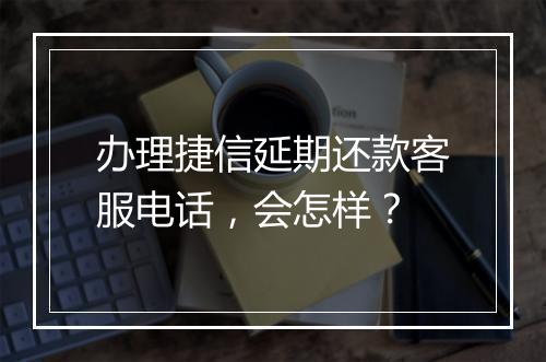 办理捷信延期还款客服电话，会怎样？