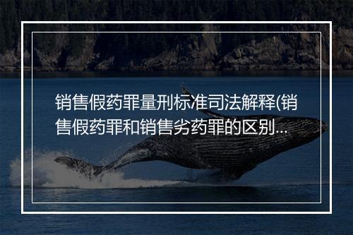 销售假药罪量刑标准司法解释(销售假药罪和销售劣药罪的区别)