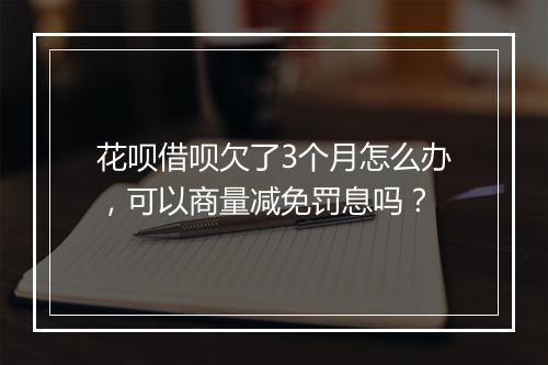 花呗借呗欠了3个月怎么办，可以商量减免罚息吗？
