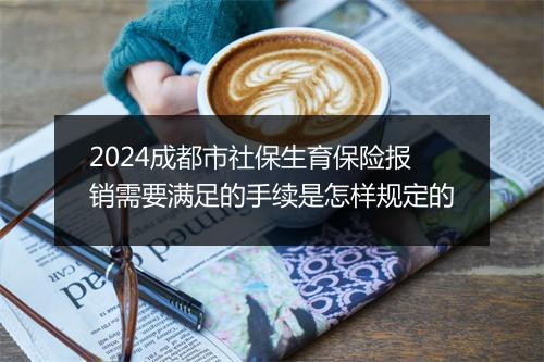 2024成都市社保生育保险报销需要满足的手续是怎样规定的