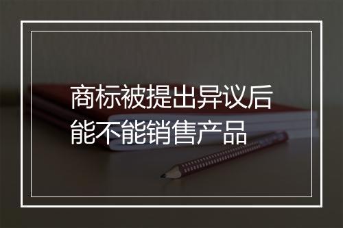 商标被提出异议后能不能销售产品