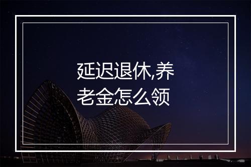 延迟退休,养老金怎么领