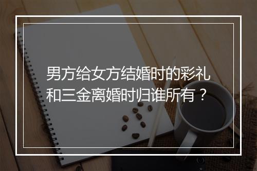 男方给女方结婚时的彩礼和三金离婚时归谁所有？