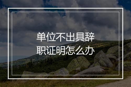 单位不出具辞职证明怎么办