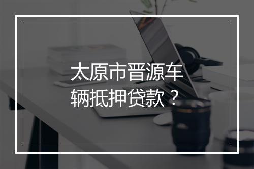 太原市晋源车辆抵押贷款？