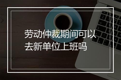 劳动仲裁期间可以去新单位上班吗