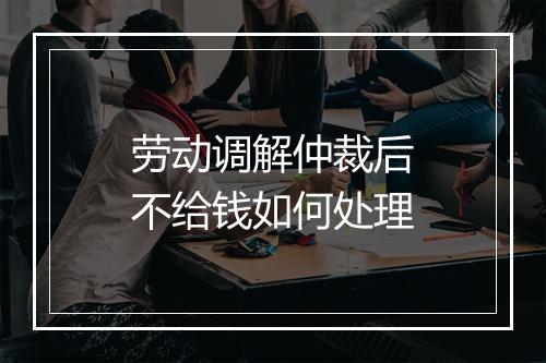 劳动调解仲裁后不给钱如何处理