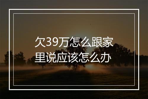 欠39万怎么跟家里说应该怎么办