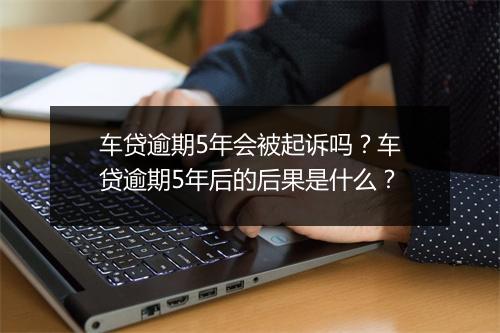 车贷逾期5年会被起诉吗？车贷逾期5年后的后果是什么？