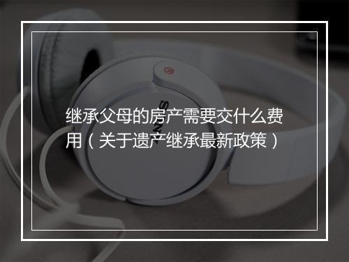 继承父母的房产需要交什么费用（关于遗产继承最新政策）