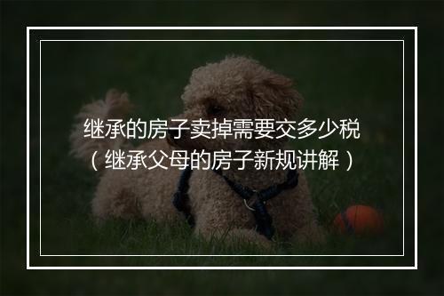 继承的房子卖掉需要交多少税（继承父母的房子新规讲解）