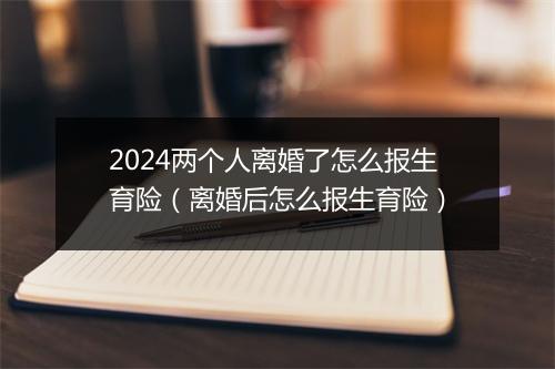 2024两个人离婚了怎么报生育险（离婚后怎么报生育险）