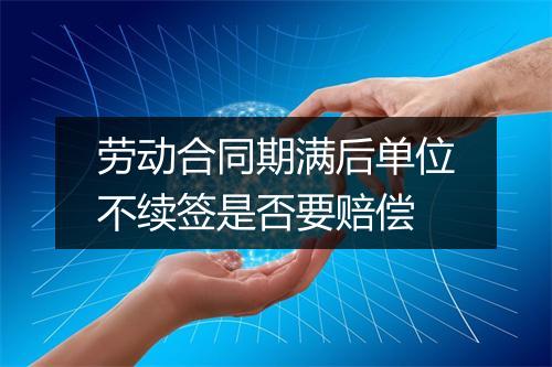 劳动合同期满后单位不续签是否要赔偿