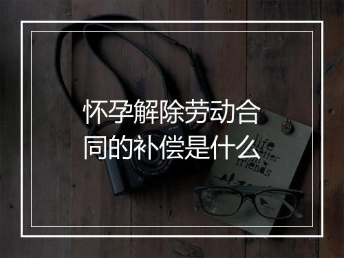 怀孕解除劳动合同的补偿是什么