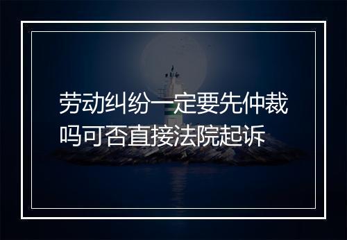 劳动纠纷一定要先仲裁吗可否直接法院起诉