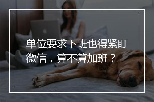 单位要求下班也得紧盯微信，算不算加班？