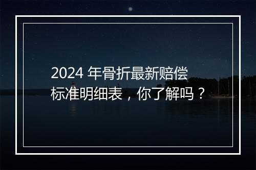 2024 年骨折最新赔偿标准明细表，你了解吗？