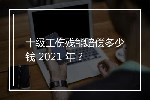 十级工伤残能赔偿多少钱 2021 年？
