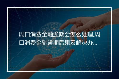周口消费金融逾期会怎么处理,周口消费金融逾期后果及解决办法