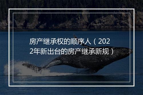 房产继承权的顺序人（2022年新出台的房产继承新规）