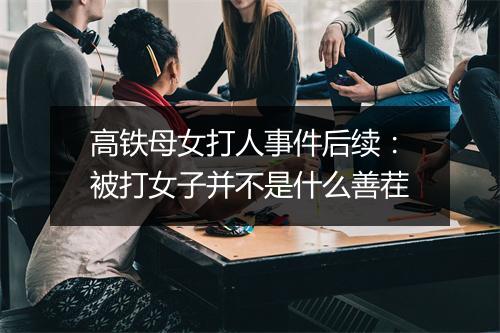 高铁母女打人事件后续：被打女子并不是什么善茬