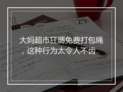 大妈超市狂薅免费打包绳，这种行为太令人不齿