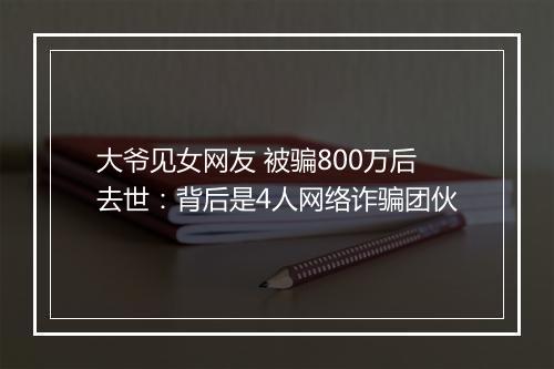 大爷见女网友 被骗800万后去世：背后是4人网络诈骗团伙