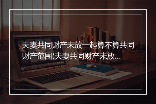 夫妻共同财产未放一起算不算共同财产范围(夫妻共同财产未放一起算不算共同财产)