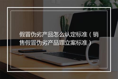 假冒伪劣产品怎么认定标准（销售假冒伪劣产品罪立案标准）