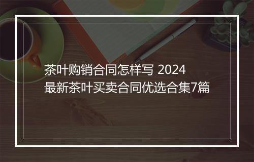 茶叶购销合同怎样写 2024最新茶叶买卖合同优选合集7篇