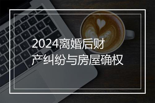 2024离婚后财产纠纷与房屋确权