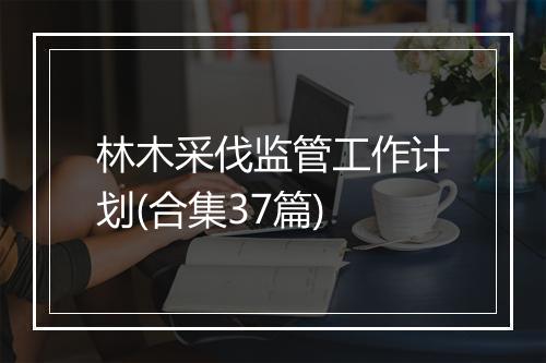 林木采伐监管工作计划(合集37篇)