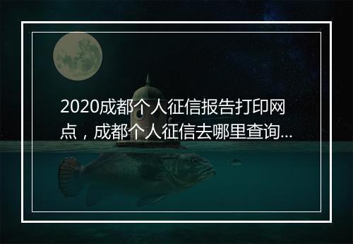 2020成都个人征信报告打印网点，成都个人征信去哪里查询打印明细