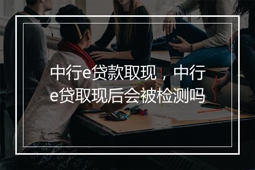 中行e贷款取现，中行e贷取现后会被检测吗