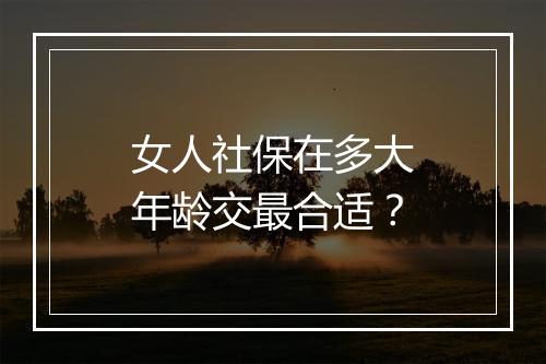 女人社保在多大年龄交最合适？