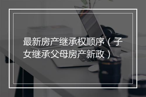 最新房产继承权顺序（子女继承父母房产新政）