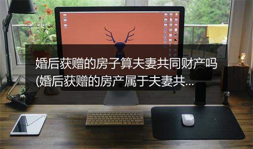 婚后获赠的房子算夫妻共同财产吗(婚后获赠的房产属于夫妻共同财产吗？)