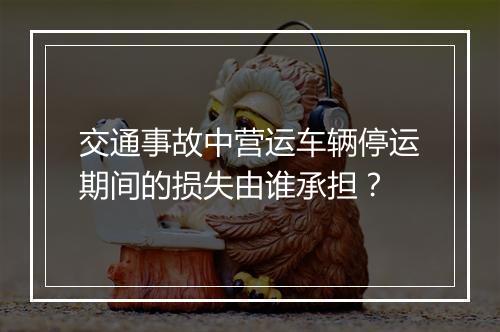 交通事故中营运车辆停运期间的损失由谁承担？