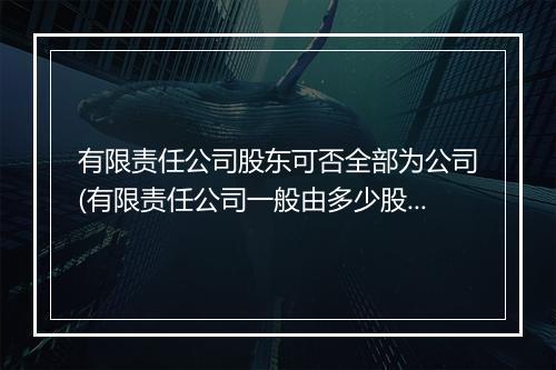 有限责任公司股东可否全部为公司(有限责任公司一般由多少股东构成)